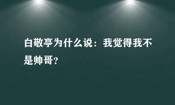 白敬亭为什么说：我觉得我不是帅哥？