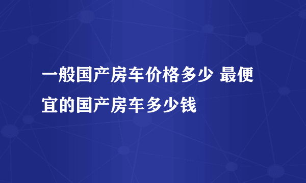 一般国产房车价格多少 最便宜的国产房车多少钱