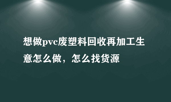 想做pvc废塑料回收再加工生意怎么做，怎么找货源