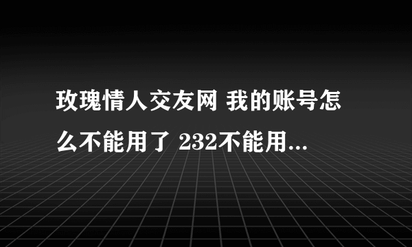 玫瑰情人交友网 我的账号怎么不能用了 232不能用了 不是换玫瑰情人了吗 老账号怎么不可以用了