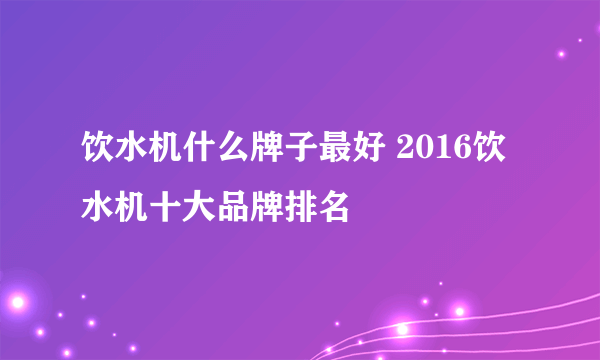 饮水机什么牌子最好 2016饮水机十大品牌排名