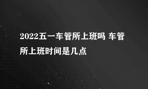 2022五一车管所上班吗 车管所上班时间是几点