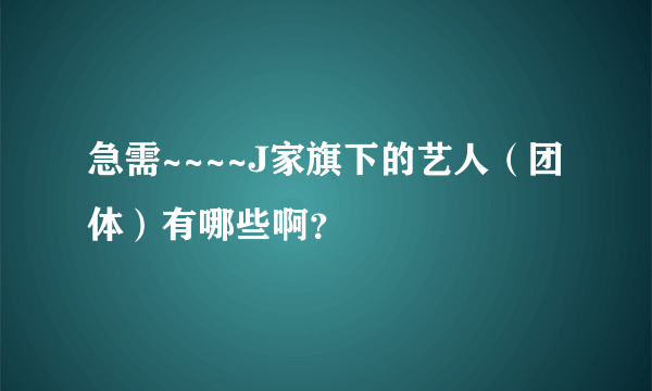 急需~~~~J家旗下的艺人（团体）有哪些啊？