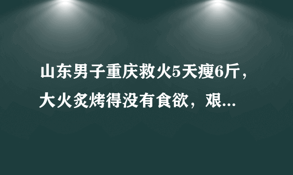 山东男子重庆救火5天瘦6斤，大火炙烤得没有食欲，艰难时期是如何度过的？