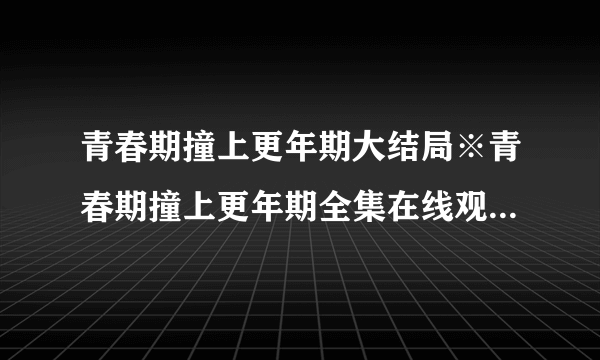 青春期撞上更年期大结局※青春期撞上更年期全集在线观看地址？青春期撞上更年期电视剧分集剧情介绍【1~36