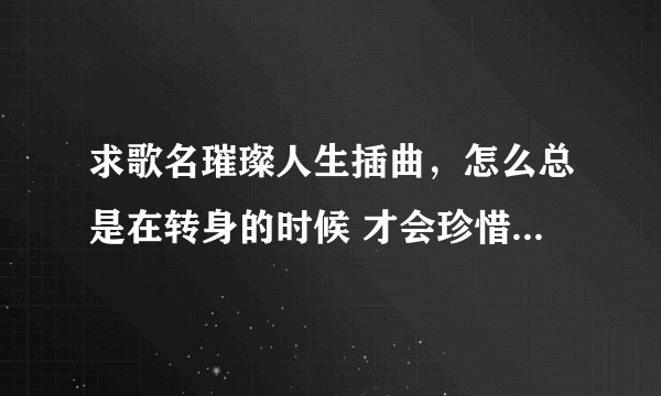 求歌名璀璨人生插曲，怎么总是在转身的时候 才会珍惜这些曾经拥有 想起和你一起走过的路口