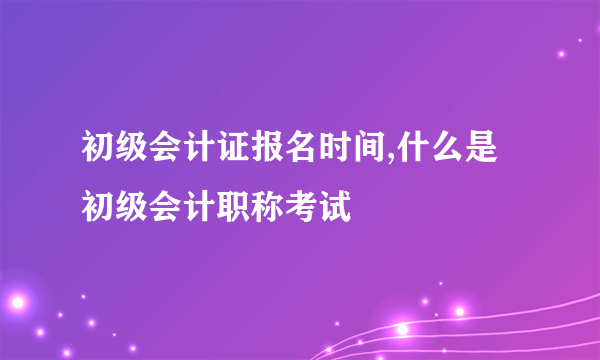 初级会计证报名时间,什么是初级会计职称考试