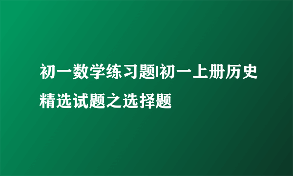 初一数学练习题|初一上册历史精选试题之选择题