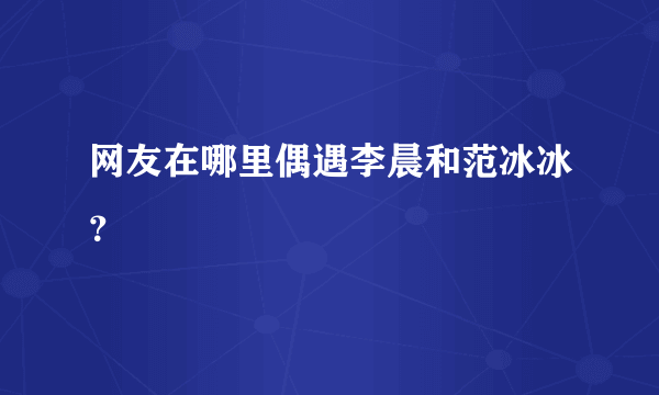 网友在哪里偶遇李晨和范冰冰？