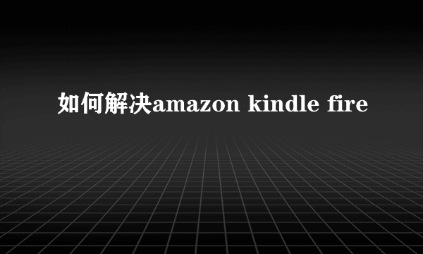 如何解决amazon kindle fire