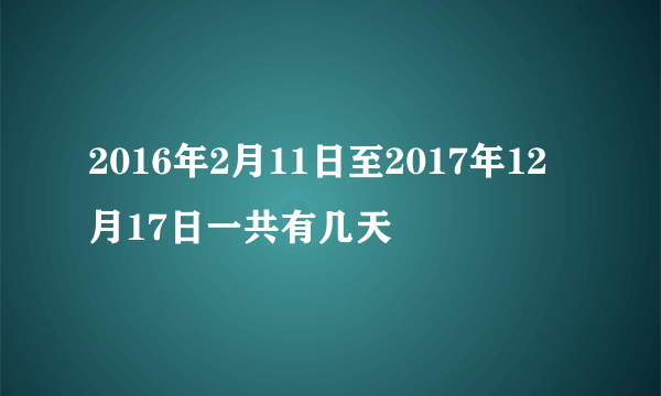 2016年2月11日至2017年12月17日一共有几天