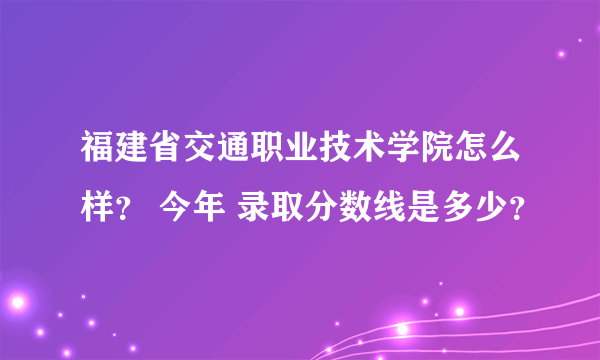 福建省交通职业技术学院怎么样？ 今年 录取分数线是多少？