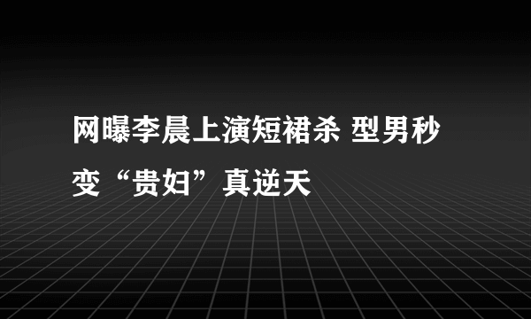 网曝李晨上演短裙杀 型男秒变“贵妇”真逆天