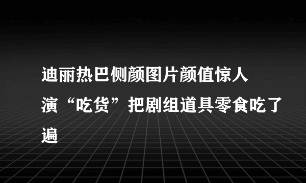 迪丽热巴侧颜图片颜值惊人 演“吃货”把剧组道具零食吃了遍