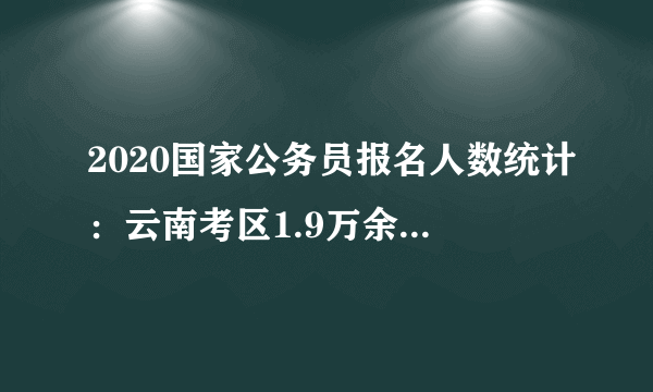 2020国家公务员报名人数统计：云南考区1.9万余人过审 最热职位竞争636:1【21日16时】