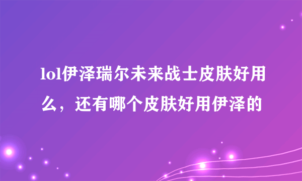 lol伊泽瑞尔未来战士皮肤好用么，还有哪个皮肤好用伊泽的