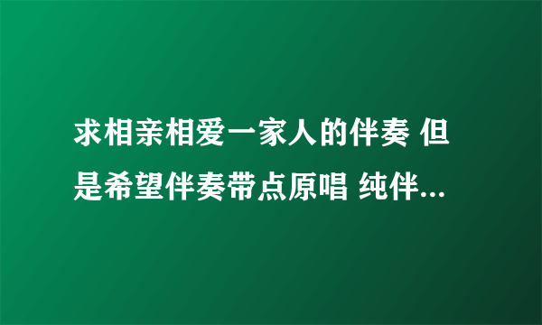 求相亲相爱一家人的伴奏 但是希望伴奏带点原唱 纯伴奏不会跟着唱 希望带点原唱的伴奏 谢谢