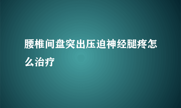 腰椎间盘突出压迫神经腿疼怎么治疗