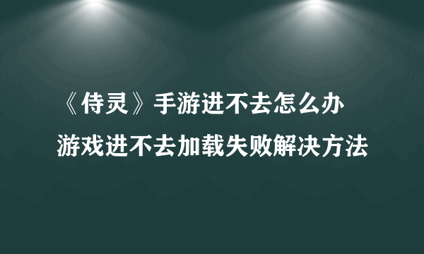 《侍灵》手游进不去怎么办 游戏进不去加载失败解决方法