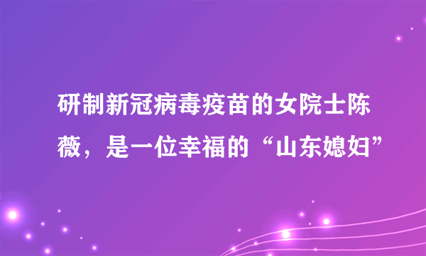 研制新冠病毒疫苗的女院士陈薇，是一位幸福的“山东媳妇”