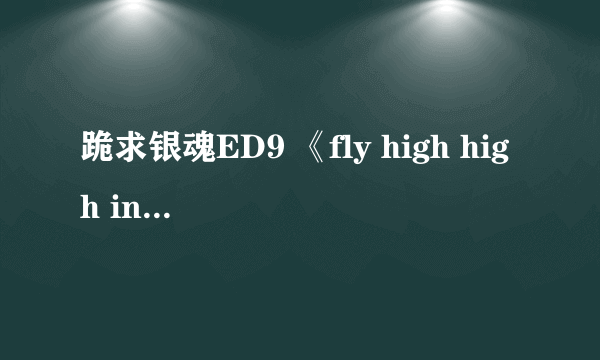 跪求银魂ED9 《fly high high in the sky》!谢谢！！歌曲里有神马“飞啊”的歌词。还有“呐”的语气词。