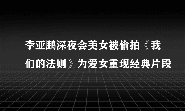 李亚鹏深夜会美女被偷拍《我们的法则》为爱女重现经典片段