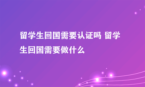 留学生回国需要认证吗 留学生回国需要做什么