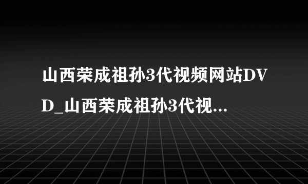 山西荣成祖孙3代视频网站DVD_山西荣成祖孙3代视频网站免费观看电视剧