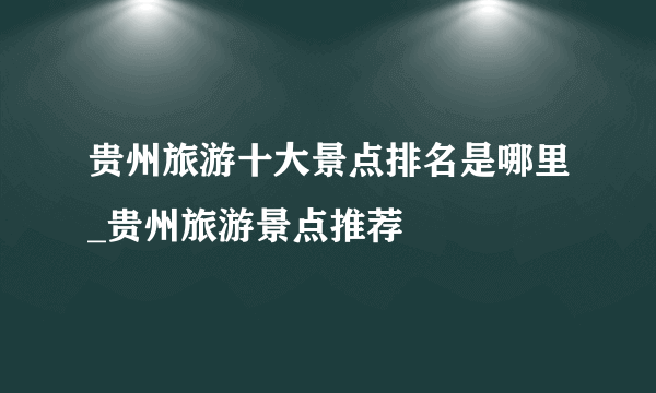 贵州旅游十大景点排名是哪里_贵州旅游景点推荐