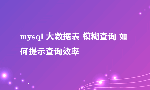 mysql 大数据表 模糊查询 如何提示查询效率