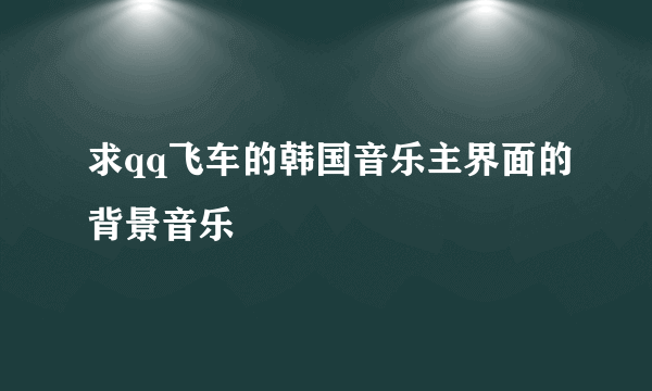 求qq飞车的韩国音乐主界面的背景音乐