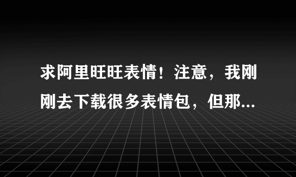 求阿里旺旺表情！注意，我刚刚去下载很多表情包，但那些都不能添加，我求的是可以用于添加旺旺的，谢谢