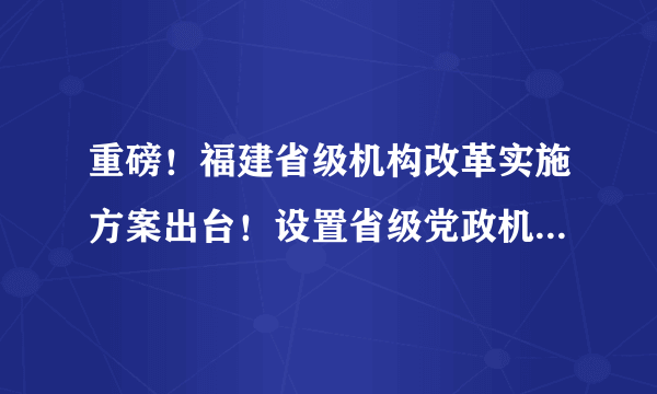 重磅！福建省级机构改革实施方案出台！设置省级党政机构60个！