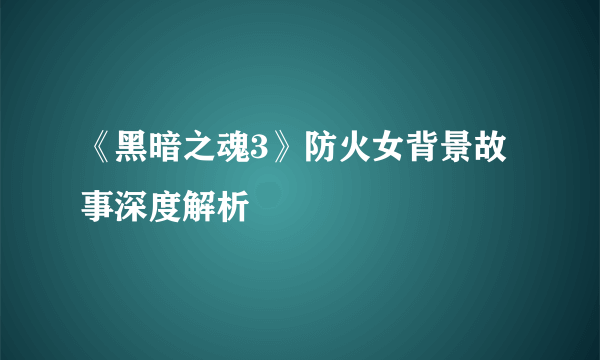 《黑暗之魂3》防火女背景故事深度解析