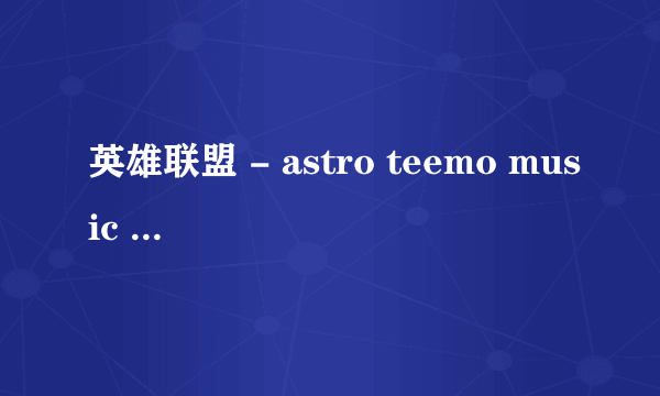 英雄联盟 - astro teemo music - 英语 。乱感觉 的歌词