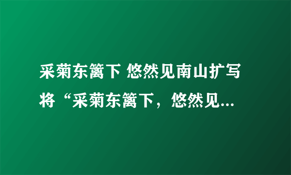 采菊东篱下 悠然见南山扩写 将“采菊东篱下，悠然见南山”扩写成一段话。要求意境？