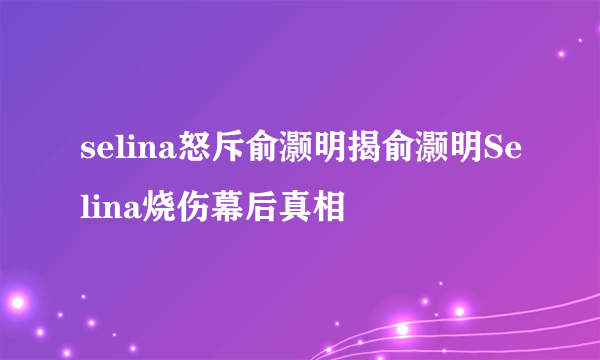 selina怒斥俞灏明揭俞灏明Selina烧伤幕后真相