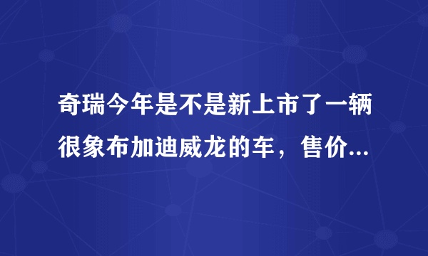 奇瑞今年是不是新上市了一辆很象布加迪威龙的车，售价在6万左右，有木有呢？