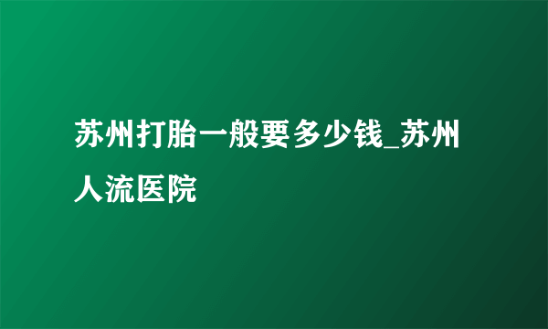 苏州打胎一般要多少钱_苏州人流医院