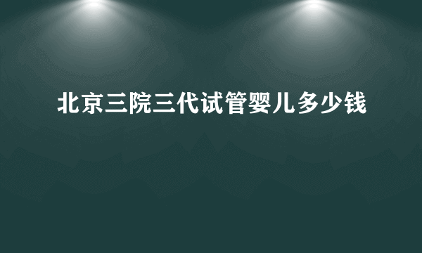 北京三院三代试管婴儿多少钱