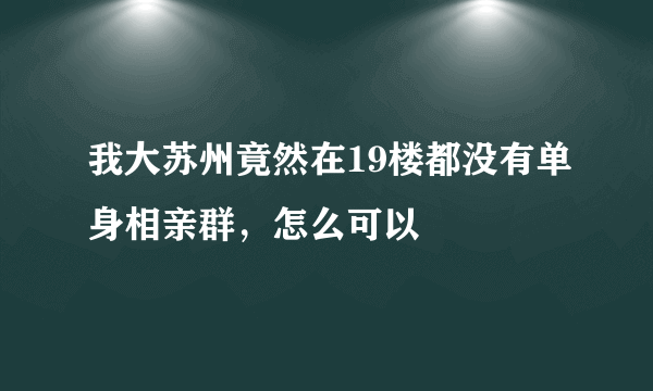 我大苏州竟然在19楼都没有单身相亲群，怎么可以