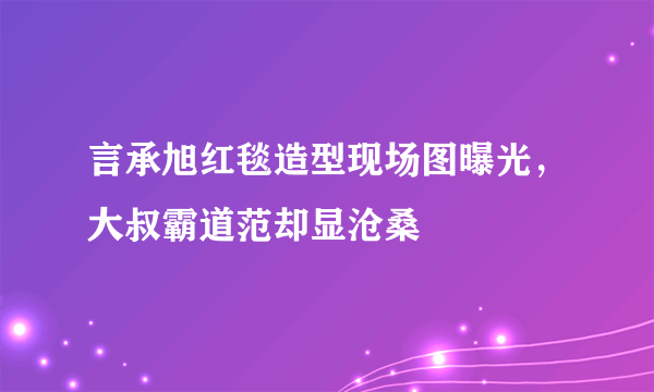 言承旭红毯造型现场图曝光，大叔霸道范却显沧桑