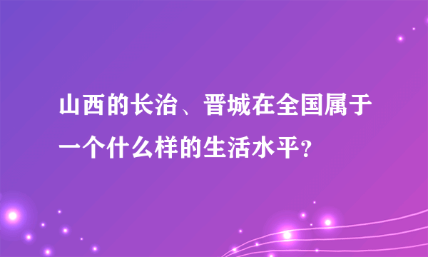 山西的长治、晋城在全国属于一个什么样的生活水平？