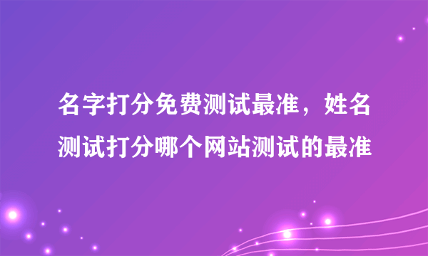 名字打分免费测试最准，姓名测试打分哪个网站测试的最准