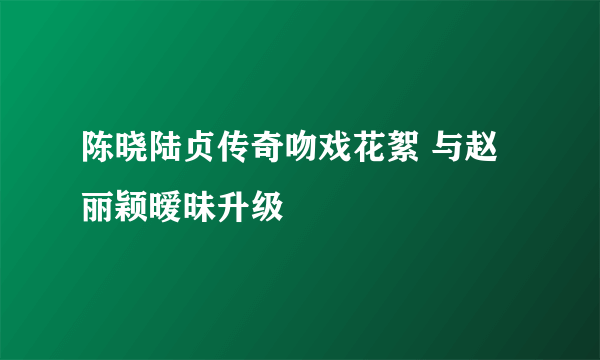 陈晓陆贞传奇吻戏花絮 与赵丽颖暧昧升级