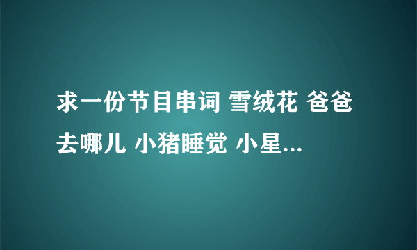 求一份节目串词 雪绒花 爸爸去哪儿 小猪睡觉 小星星洗澡 彩虹的约定 小