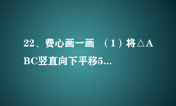 22、费心画一画  （1）将△ABC竖直向下平移5格，请画出平移后的图形△A  1  B  1  C  1  （2）将△ABC绕点C按顺时针方向旋转90度，并画出旋转之后的图形△DEC．