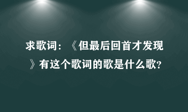 求歌词：《但最后回首才发现 》有这个歌词的歌是什么歌？