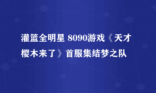 灌篮全明星 8090游戏《天才樱木来了》首服集结梦之队