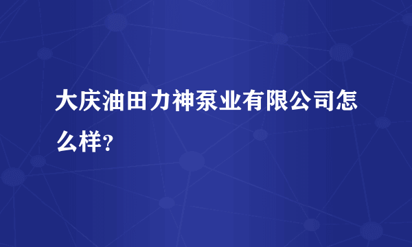 大庆油田力神泵业有限公司怎么样？